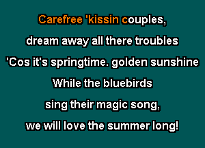 Carefree 'kissin couples,
dream away all there troubles
'Cos it's springtime. golden sunshine
While the bluebirds
sing their magic song,

we will love the summer long!