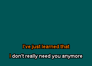 l'vejust learned that

I don't really need you anymore