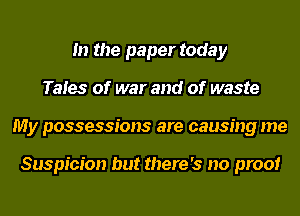 In the paper today
Tales of war and of waste
My possessions are causing me

Suspicion but there's no proof