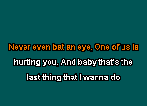 Never even bat an eye, One of us is

hurting you, And baby that's the

last thing that I wanna do