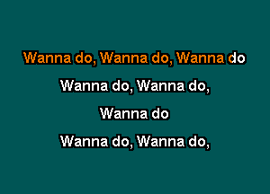 Wanna do, Wanna do, Wanna do
Wanna do, Wanna do,

Wanna do

Wanna do, Wanna do,