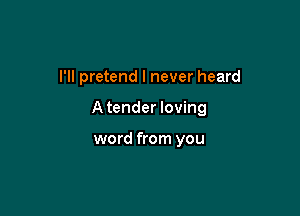 I'll pretend I never heard

Atender loving

word from you