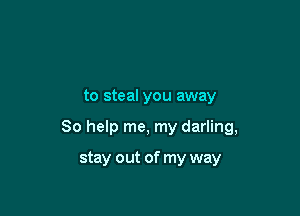 to steal you away

So help me, my darling,

stay out of my way