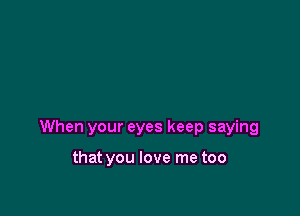 When your eyes keep saying

that you love me too