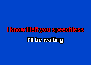 I know I left you speechless

I'll be waiting