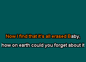 Now I find that it's all erased Baby,

how on earth could you forget about it
