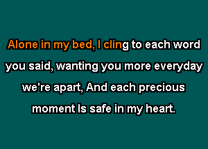 Alone in my bed, I cling to each word
you said, wanting you more everyday
we're apart, And each precious

moment ls safe in my heart.