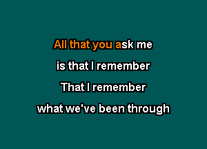 All that you ask me
is thatl remember

That I remember

what we've been through