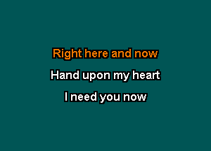 Right here and now

Hand upon my heart

I need you now