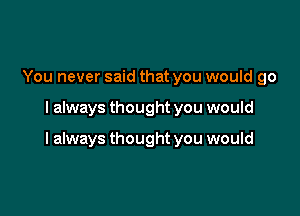 You never said that you would go

I always thought you would

I always thought you would