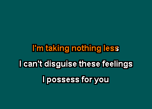 I'm taking nothing less

I can't disguise these feelings

I possess for you