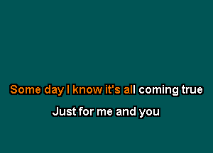 Some dayl know it's all coming true

Just for me and you