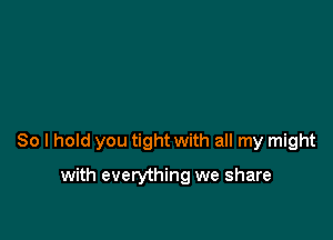 So I hold you tight with all my might

with everything we share