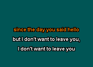 since the day you said hello

but I don't want to leave you,

I don't want to leave you