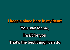 lkeep a place here in my heart

You wait for me,
I wait for you
That's the best thing I can do