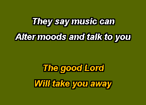 They say music can

Altermoods and talk to you

The good Lord

Will take you away