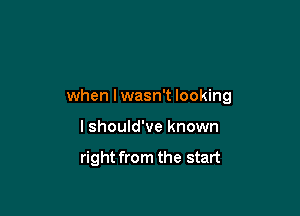 when I wasn't looking

lshould've known

right from the start