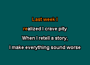 Last week I
realized I crave pity

When I retell a story,

I make everything sound worse