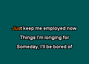 Just keep me employed now

Things I'm longing for

Someday, I'll be bored of