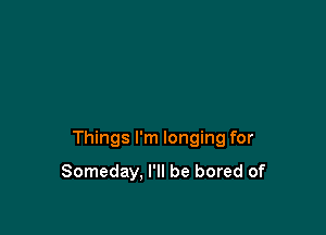 Things I'm longing for

Someday, I'll be bored of