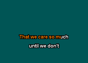 That we care so much

until we don't