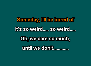 Someday, I'll be bored of

It's so weird ..... so weird .....

Oh, we care so much,

until we don't .............