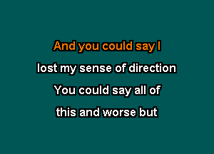 And you could sayl

lost my sense of direction
You could say all of

this and worse but