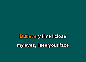 But every time I close

my eyes. I see your face