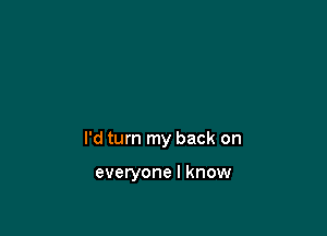 I'd turn my back on

everyone I know