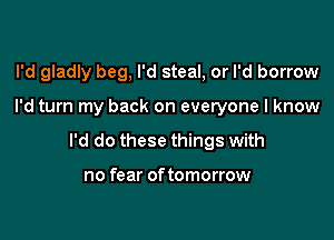 I'd gladly beg, I'd steal, or I'd borrow

I'd turn my back on everyone I know

I'd do these things with

no fear of tomorrow