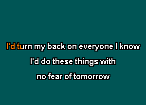 I'd turn my back on everyone I know

I'd do these things with

no fear of tomorrow