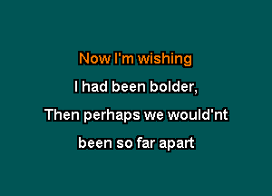 Now I'm wishing
lhad been bolder,

Then perhaps we would'nt

been so far apart