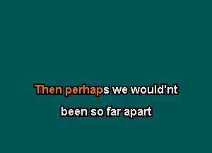 Then perhaps we would'nt

been so far apart