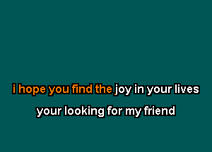 i hope you fund the joy in your lives

your looking for my friend