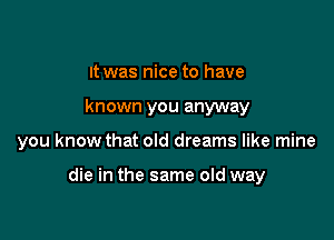 It was nice to have
known you anyway

you know that old dreams like mine

die in the same old way