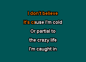I don't believe
it's cause I'm cold

0r partial to

the crazy life

I'm caught in
