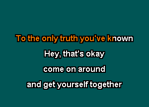 To the only truth you've known
Hey, that's okay

come on around

and get yourselftogether