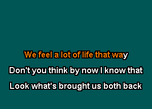 We feel a lot of life that way
Don't you think by nowl know that

Look what's brought us both back