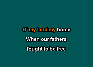 0' my land my home

When our fathers

fought to be free