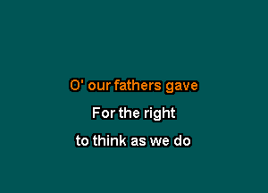 0' our fathers gave

For the right

to think as we do