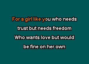 For a girl like you who needs

trust but needs freedom
Who wants love but would

be fine on her own