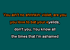 You ain't no shrinkin' violet, are you

you love to bat your eyelids,
don't you, You know all

the times that I'm ashamed