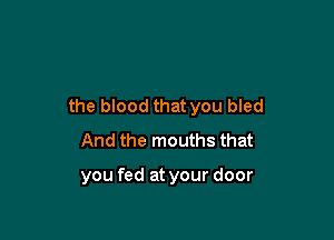 the blood that you bled

And the mouths that

you fed at your door