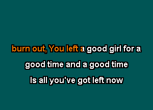 burn out, You left a good girl for a

good time and a good time

Is all you've got left now