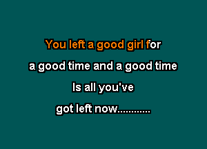 You left a good girl for

a good time and a good time

Is all you've

got left now ............