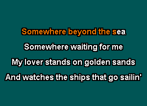 Somewhere beyond the sea
Somewhere waiting for me
My lover stands on golden sands

And watches the ships that go sailin'