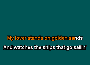 My lover stands on golden sands

And watches the ships that go sailin'