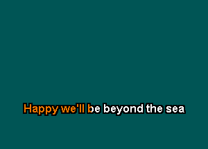 Happy we'll be beyond the sea