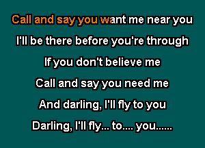 Call and say you want me near you
I'll be there before you're through
lfyou don't believe me
Call and say you need me
And darling, I'll fly to you
Darling, I'll fly... to.... you ......