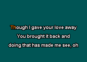 Though I gave your love away

You brought it back and

doing that has made me see, oh